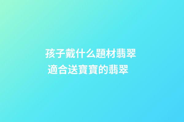孩子戴什么題材翡翠  適合送寶寶的翡翠